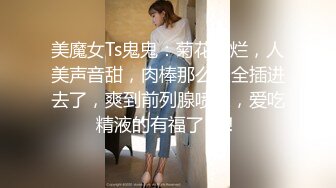 美魔女Ts鬼鬼：菊花灿烂，人美声音甜，肉棒那么长全插进去了，爽到前列腺喷尿，爱吃精液的有福了！！