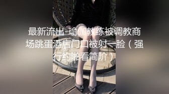 最新流出-瑜伽教练被调教商场跳蛋酒店门口被射一脸（强行约啪看简阶）