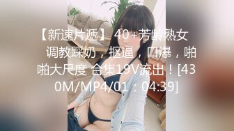 【新速片遞】 40+芳龄熟女❤️调教踩奶，抠逼，口爆，啪啪大尺度 合集19V流出！[430M/MP4/01：04:39]