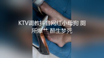 KTV调教抖音网红小母狗 厕所爆艹 醉生梦死