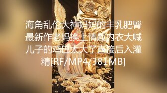 海角乱伦大神妈妈的丰乳肥臀最新作老妈换上情趣内衣大喊儿子的鸡巴太大了直接后入灌精[RF/MP4/381MB]