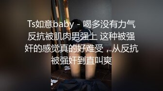 Ts如意baby - 喝多没有力气反抗被肌肉男强上 这种被强奸的感觉真的好难受，从反抗被强奸到直叫爽