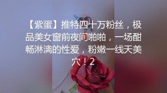 【紫蛋】推特四十万粉丝，极品美女窗前夜间啪啪，一场酣畅淋漓的性爱，粉嫩一线天美穴！2