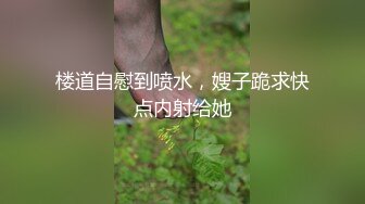 楼道自慰到喷水，嫂子跪求快点内射给她