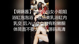 【锅锅酱】清纯小仙女小姐姐浴缸泡泡浴，极品美乳浴缸内乳交 后入，少女独有粉嫩酮体简直不要太极品 源码高清