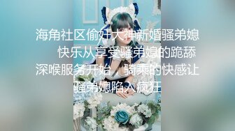 海角社区偷奸大神新婚骚弟媳❤️快乐从享受骚弟媳的跪舔深喉服务开始，骑乘的快感让骚弟媳陷入疯狂