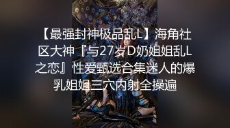 【最强封神极品乱L】海角社区大神『与27岁D奶姐姐乱L之恋』性爱甄选合集迷人的爆乳姐姐三穴内射全操遍