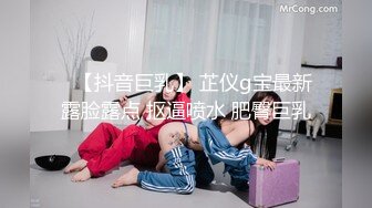 ✿【抖音巨乳】 芷仪g宝最新露脸露点 抠逼喷水 肥臀巨乳