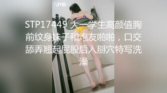 STP17449 大一学生高颜值胸前纹身妹子和炮友啪啪，口交舔弄翘起屁股后入掰穴特写洗澡