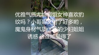 优雅气质尤物御姐女神喜欢豹纹吗？小哥哥又射了好多哟，魔鬼身材气质优雅的少妇姐姐诱惑 这谁能受得了