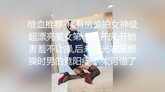 喷血推荐-稀有房偷拍女神级超漂亮美女第一次开房,开始害羞不让操,后来脱光衣服想操时男的竟阳痿了,太可惜了