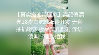 【真实搭讪带回家】高颜值漂亮18岁白虎妹纸待开发 无套抽插嫩穴 极品美乳颜射 淫语浪叫“使劲插我”