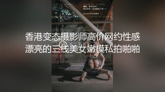 香港变态摄影师高价网约性感漂亮的三线美女嫩模私拍啪啪