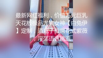 最新网红福利，价值万元巨乳天花板极品尤物女神【白兔伊】定制，酒瓶子假屌花式紫薇，淫荡语言挑逗