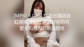 [MP4/ 4.03G] 新流出酒店浴缸房高清偷拍 声音好听的可爱女和男友假期告别炮