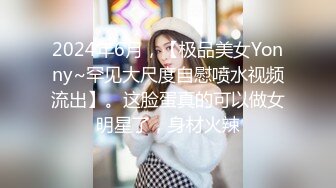 2024年6月，【极品美女Yonny~罕见大尺度自慰喷水视频流出】。这脸蛋真的可以做女明星了，身材火辣