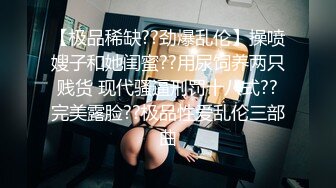 【极品稀缺??劲爆乱伦】操喷嫂子和她闺蜜??用尿饲养两只贱货 现代骚逼刑罚十八式??完美露脸??极品性爱乱伦三部曲