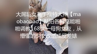 大屌玩女高手推特大神【maobaobao】私拍各种高能啪啪调教168大一母狗女友，从懵懂的少女改造成反差婊