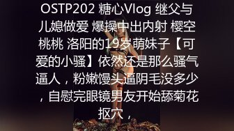 OSTP202 糖心Vlog 继父与儿媳做爱 爆操中出内射 樱空桃桃 洛阳的19岁萌妹子【可爱的小骚】依然还是那么骚气逼人，粉嫩馒头逼阴毛没多少，自慰完眼镜男友开始舔菊花抠穴，