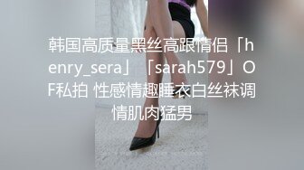 韩国高质量黑丝高跟情侣「henry_sera」「sarah579」OF私拍 性感情趣睡衣白丝袜调情肌肉猛男