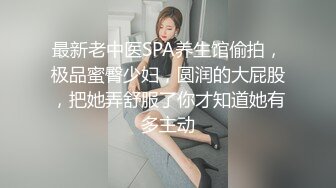 最新老中医SPA养生馆偷拍，极品蜜臀少妇，圆润的大屁股，把她弄舒服了你才知道她有多主动