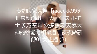 专约良家大神『jaacckk999』最新流出❤️大一学妹 小护士 实习空乘 众多骚婊 羡慕大神的钞能力和渠道，夜夜做新郎01女主播 (2)