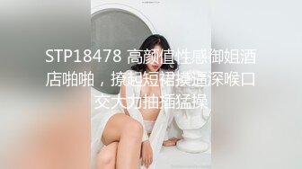 STP18478 高颜值性感御姐酒店啪啪，撩起短裙摸逼深喉口交大力抽插猛操