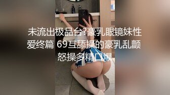 未流出极品台?豪乳眼镜妹性爱终篇 69互舔操的豪乳乱颤 怒操多精口爆