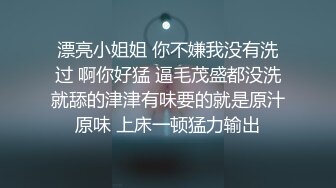 漂亮小姐姐 你不嫌我没有洗过 啊你好猛 逼毛茂盛都没洗就舔的津津有味要的就是原汁原味 上床一顿猛力输出