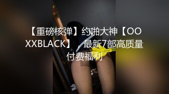 【重磅核弹】约啪大神【OOXXBLACK】，最新7部高质量付费福利