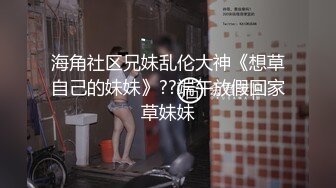 海角社区兄妹乱伦大神《想草自己的妹妹》??端午放假回家草妹妹