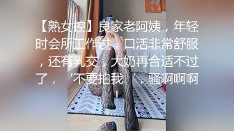 【熟女控】良家老阿姨，年轻时会所工作过，口活非常舒服，还有乳交，大奶再合适不过了，‘不要拍我‘，骚啊啊啊！