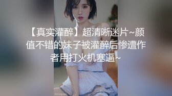 【真实灌醉】超清晰迷片~颜值不错的妹子被灌醉后惨遭作者用打火机塞逼~