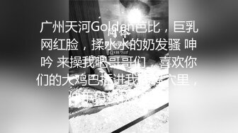 广州天河Golden芭比，巨乳网红脸，揉水水的奶发骚 呻吟 来操我吧哥哥们，喜欢你们的大鸡巴插进我的骚穴里，伸手摸软软的胸！