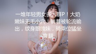 一堆年轻男女多人群P！大奶嫩妹无毛小穴！躺着被轮流输出，纹身眼镜妹，骑乘位猛坐爽翻