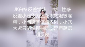 JK白袜反差学妹❤️大二性感反差小骚货为还花呗约炮被灌精，小骚货就该被内射，小穴太紧只能慢慢抽插，淫声荡语超反差