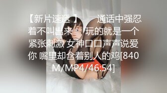 【新片速遞 】 ❤️通话中强忍着不叫出来❤️玩的就是一个紧张刺激 女神口口声声说爱你 嘴里却含着别人的鸡[840M/MP4/46:54]