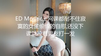 ED Mosaic上网课都耐不住寂寞的女生偷偷的自慰,还没下课就拉着男友打一发