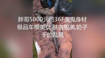 胖哥5000元约36F魔鬼身材极品车模美女 肤白貌美,奶子干的乱晃