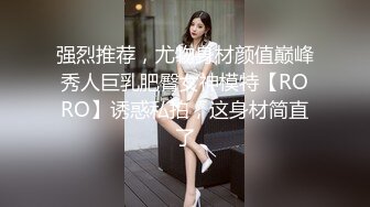 强烈推荐，尤物身材颜值巅峰秀人巨乳肥臀女神模特【RORO】诱惑私拍，这身材简直了