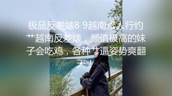 极品反差婊8 9越南素人行约艹越南反差婊，颜值极高的妹子会吃鸡，各种艹逼姿势爽翻天！