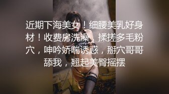 近期下海美女！细腰美乳好身材！收费房洗澡，揉搓多毛粉穴，呻吟娇喘诱惑，掰穴哥哥舔我，翘起美臀摇摆