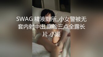 SWAG 精液厕所,,小女警被无套内射中出,露脸三点全露长片 小媛