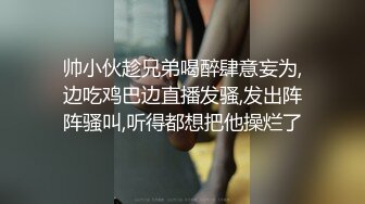 帅小伙趁兄弟喝醉肆意妄为,边吃鸡巴边直播发骚,发出阵阵骚叫,听得都想把他操烂了