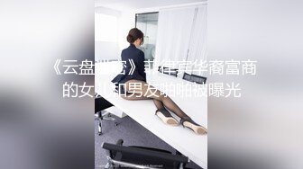 《云盘泄密》菲律宾华裔富商的女儿和男友啪啪被曝光