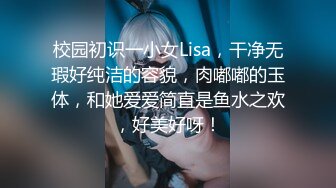 校园初识一小女Lisa，干净无瑕好纯洁的容貌，肉嘟嘟的玉体，和她爱爱简直是鱼水之欢，好美好呀！