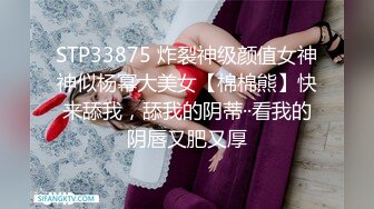 STP33875 炸裂神级颜值女神神似杨幂大美女【棉棉熊】快来舔我，舔我的阴蒂··看我的阴唇又肥又厚