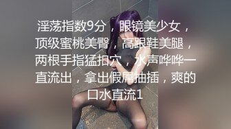 淫荡指数9分，眼镜美少女，顶级蜜桃美臀，高跟鞋美腿，两根手指猛扣穴，水声哗哗一直流出，拿出假屌抽插，爽的口水直流1