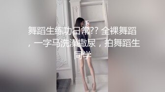 舞蹈生练功日常?? 全裸舞蹈，一字马洗澡撒尿，拍舞蹈生同学