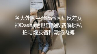 各大外网平台极品网红反差女神Dasha绝世容颜收费解锁私拍与炮友各种激情肉搏